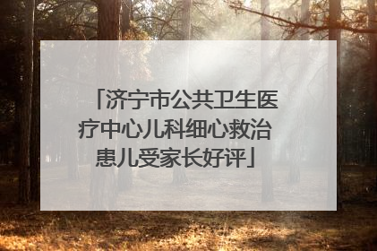 济宁市公共卫生医疗中心儿科细心救治患儿受家长好评