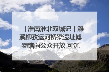 淮南淮北双城记｜濉溪柳孜运河桥梁遗址博物馆向公众开放 可沉浸式触摸历史