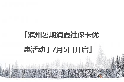 滨州暑期消夏社保卡优惠活动于7月5日开启