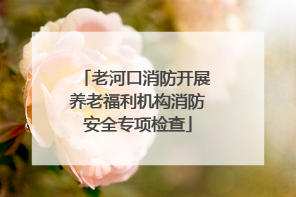 老河口消防开展养老福利机构消防安全专项检查