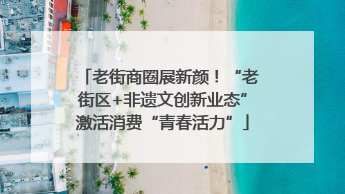 老街商圈展新颜！“老街区+非遗文创新业态”激活消费“青春活力”