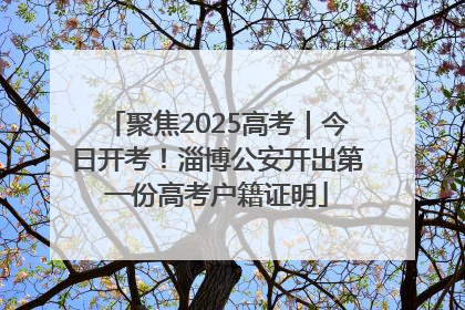 聚焦2025高考｜今日开考！淄博公安开出第一份高考户籍证明