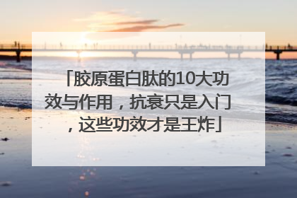 胶原蛋白肽的10大功效与作用，抗衰只是入门，这些功效才是王炸