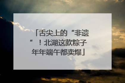 舌尖上的“非遗”！北湖这款粽子年年端午都卖爆