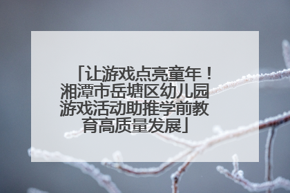 让游戏点亮童年！湘潭市岳塘区幼儿园游戏活动助推学前教育高质量发展