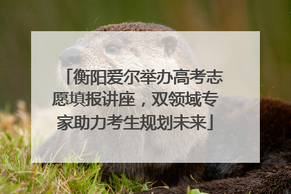 衡阳爱尔举办高考志愿填报讲座，双领域专家助力考生规划未来
