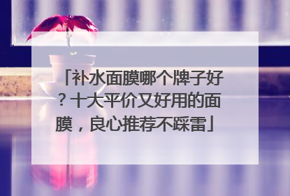 补水面膜哪个牌子好？十大平价又好用的面膜，良心推荐不踩雷
