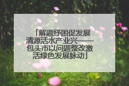 解题纾困促发展 清源活水产业兴——包头市以问题整改激活绿色发展脉动