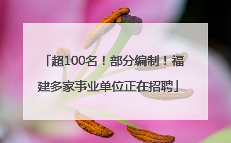 超100名！部分编制！福建多家事业单位正在招聘