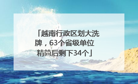 越南行政区划大洗牌，63个省级单位精简后剩下34个
