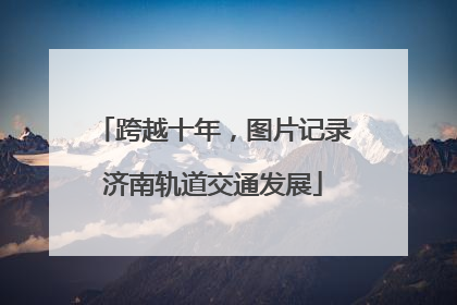 跨越十年，图片记录济南轨道交通发展