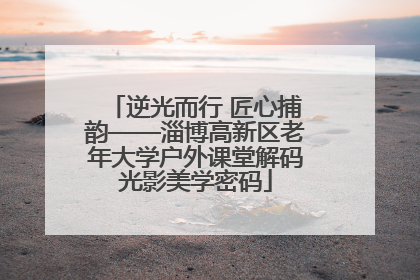 逆光而行 匠心捕韵——淄博高新区老年大学户外课堂解码光影美学密码