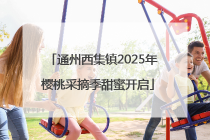 通州西集镇2025年樱桃采摘季甜蜜开启