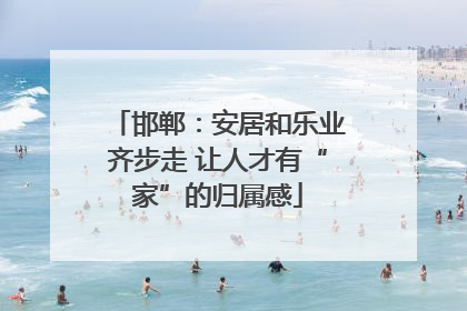 邯郸：安居和乐业齐步走 让人才有“家”的归属感