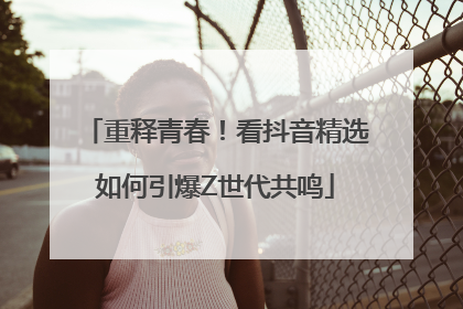重释青春！看抖音精选如何引爆Z世代共鸣