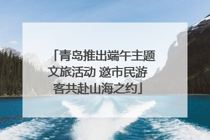 青岛推出端午主题文旅活动 邀市民游客共赴山海之约