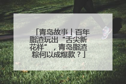 青岛故事丨百年脂渣玩出“舌尖新花样”，青岛脂渣粽何以成爆款？