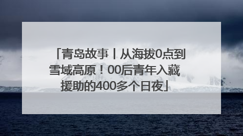 青岛故事丨从海拔0点到雪域高原！00后青年入藏援助的400多个日夜