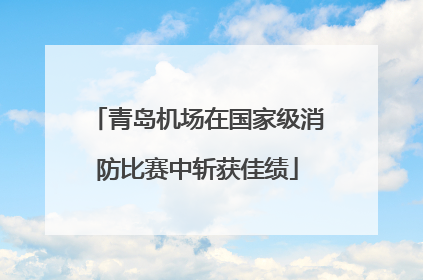 青岛机场在国家级消防比赛中斩获佳绩
