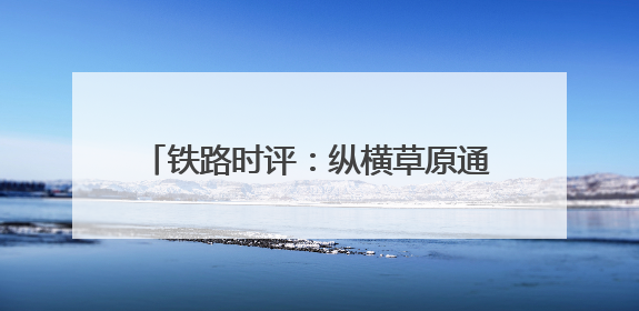 铁路时评：纵横草原通九州，调图赋能启新程