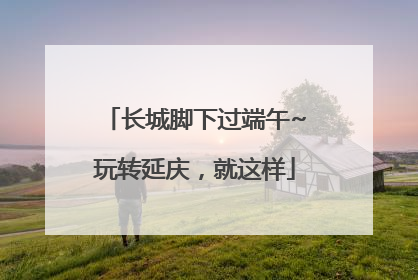 长城脚下过端午~玩转延庆，就这样