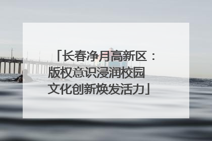 长春净月高新区：版权意识浸润校园 文化创新焕发活力