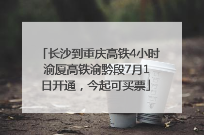 长沙到重庆高铁4小时 渝厦高铁渝黔段7月1日开通，今起可买票