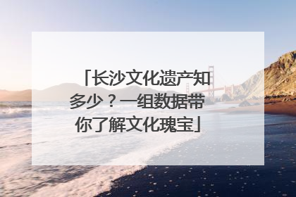 长沙文化遗产知多少？一组数据带你了解文化瑰宝