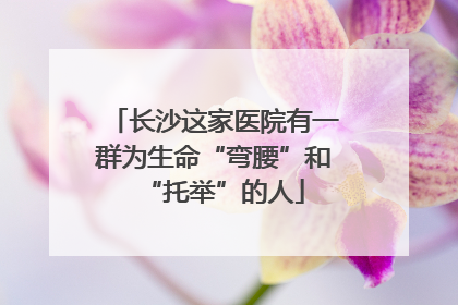长沙这家医院有一群为生命“弯腰”和“托举”的人