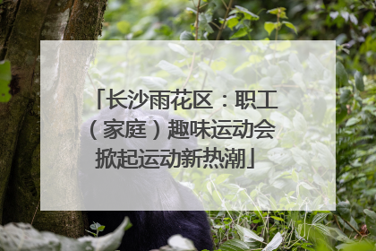 长沙雨花区：职工（家庭）趣味运动会掀起运动新热潮