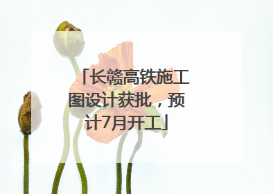 长赣高铁施工图设计获批，预计7月开工