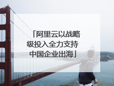 阿里云以战略级投入全力支持中国企业出海
