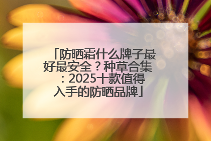 防晒霜什么牌子最好最安全？种草合集：2025十款值得入手的防晒品牌