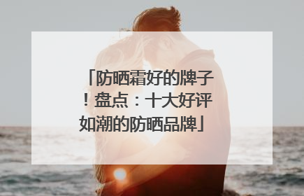 防晒霜好的牌子！盘点：十大好评如潮的防晒品牌