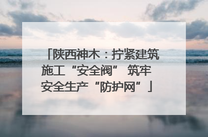 陕西神木：拧紧建筑施工“安全阀” 筑牢安全生产“防护网”