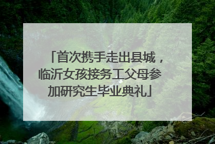 首次携手走出县城，临沂女孩接务工父母参加研究生毕业典礼