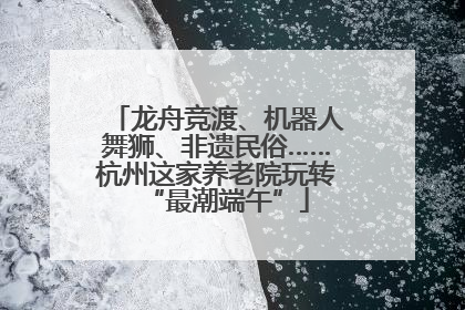 龙舟竞渡、机器人舞狮、非遗民俗……杭州这家养老院玩转“最潮端午”