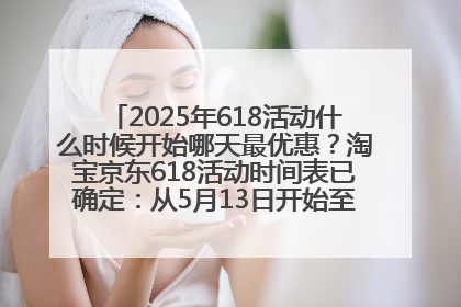 2025年618活动什么时候开始哪天最优惠？淘宝京东618活动时间表已确定：从5月13日开始至6月18日结束