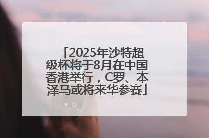 2025年沙特超级杯将于8月在中国香港举行，C罗、本泽马或将来华参赛
