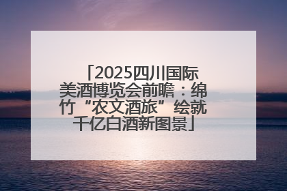 2025四川国际美酒博览会前瞻：绵竹“农文酒旅”绘就千亿白酒新图景