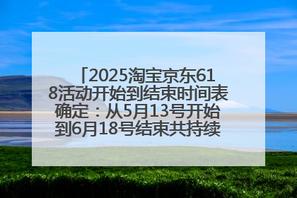 2025淘宝京东618活动开始到结束时间表确定：从5月13号开始到6月18号结束共持续37天附618红包口令及选购攻略一览