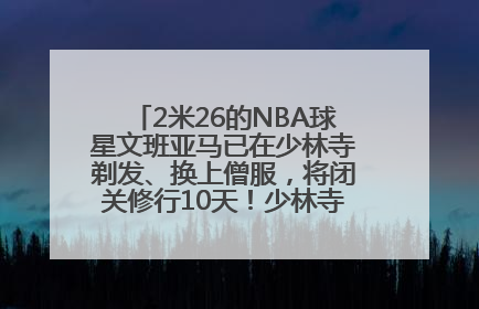 2米26的NBA球星文班亚马已在少林寺剃发、换上僧服，将闭关修行10天！少林寺回应：人在寺里